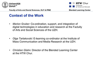 Faculty of Arts and Social Sciences, DLF & IPMZ Blended Learning Center
Context of the Work
•  Marion Gruber: Co-ordination, support, and integration of
digital technologies in education and research at the Factulty
of Arts and Social Sciences of the UZH.
•  Olga Tartakovski: E-learning co-ordinator at the Institute of
Mass Communication and Media Research at the UZH.
•  Christian Glahn: Director of the Blended Learning Center
at the HTW Chur.
 