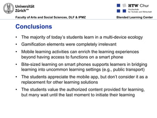 Faculty of Arts and Social Sciences, DLF & IPMZ Blended Learning Center
Conclusions
•  The majority of today’s students learn in a multi-device ecology
•  Gamification elements were completely irrelevant
•  Mobile learning activities can enrich the learning experiences
beyond having access to functions on a smart phone
•  Bite-sized learning on smart phones supports learners in bridging
learning into uncommon learning settings (e.g., public transport)
•  The students appreciate the mobile app, but don’t consider it as a
replacement for other learning solutions
•  The students value the authorized content provided for learning,
but many wait until the last moment to initiate their learning
 