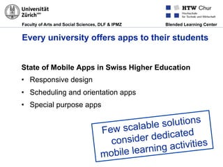 Faculty of Arts and Social Sciences, DLF & IPMZ Blended Learning Center
Every university offers apps to their students
State of Mobile Apps in Swiss Higher Education
•  Responsive design
•  Scheduling and orientation apps
•  Special purpose apps
Few scalable solutions
consider dedicated
mobile learning activities
 