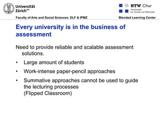 Faculty of Arts and Social Sciences, DLF & IPMZ Blended Learning Center
Every university is in the business of
assessment
Need to provide reliable and scalable assessment
solutions.
•  Large amount of students
•  Work-intense paper-pencil approaches
•  Summative approaches cannot be used to guide
the lecturing processes
(Flipped Classroom)
 