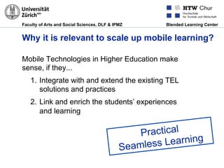Faculty of Arts and Social Sciences, DLF & IPMZ Blended Learning Center
Why it is relevant to scale up mobile learning?
Mobile Technologies in Higher Education make
sense, if they...
1.  Integrate with and extend the existing TEL
solutions and practices
2.  Link and enrich the students’ experiences
and learning
Practical
Seamless Learning
 