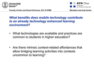 Faculty of Arts and Social Sciences, DLF & IPMZ Blended Learning Center
What benefits does mobile technology contribute
to an already technology enhanced learning
environment?
•  What technologies are available and practices are
common to students in higher education?
•  Are there intrinsic context-related affordances that
allow bridging learning activities into contexts
uncommon to learning?
 