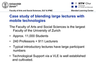 Faculty of Arts and Social Sciences, DLF & IPMZ Blended Learning Center
Case study of blending large lectures with
mobile technologies
The Faculty of Arts and Social Sciences is the largest
Faculty of the University of Zurich
•  Approx. 11,000 Students
•  240 Professors + 911 Lecturers
•  Typical introductory lectures have large participant
numbers
•  Technological Support via a VLE is well established
and cultivated.
 