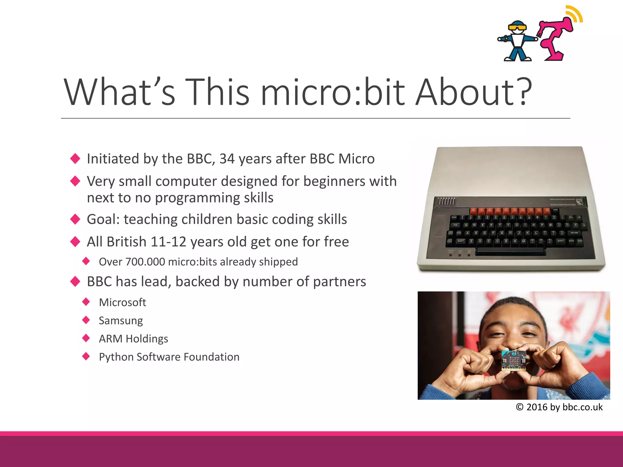 What’s	This	micro:bit About?
Initiated	by	the	BBC,	34	years	after	BBC	Micro
Very	small	computer	designed	for	beginners	with
next	to	no	programming	skills
Goal:	teaching	children	basic	coding	skills
All	British	11-12	years	old	get	one	for	free
Over	700.000	micro:bits already	shipped
BBC	has	lead,	backed	by	number	of	partners
Microsoft
Samsung
ARM	Holdings
Python	Software	Foundation
©	2016	by bbc.co.uk
 