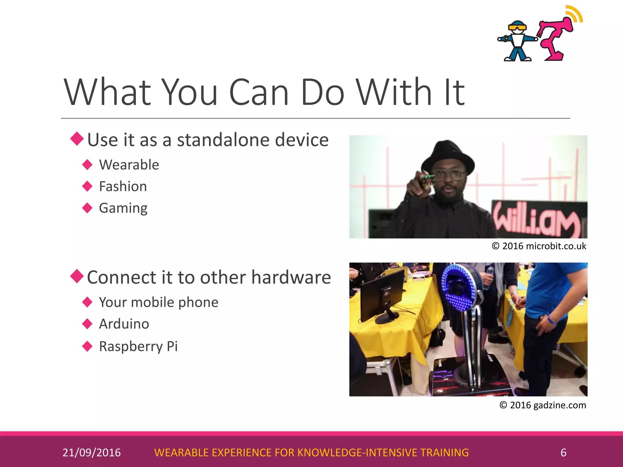 What	You	Can	Do	With	It
Use	it	as	a	standalone	device
Wearable
Fashion
Gaming
Connect	it	to	other	hardware
Your	mobile	phone
Arduino
Raspberry	Pi
21/09/2016 WEARABLE	EXPERIENCE	FOR	KNOWLEDGE-INTENSIVE	TRAINING 6
©	2016	microbit.co.uk
©	2016	gadzine.com
 