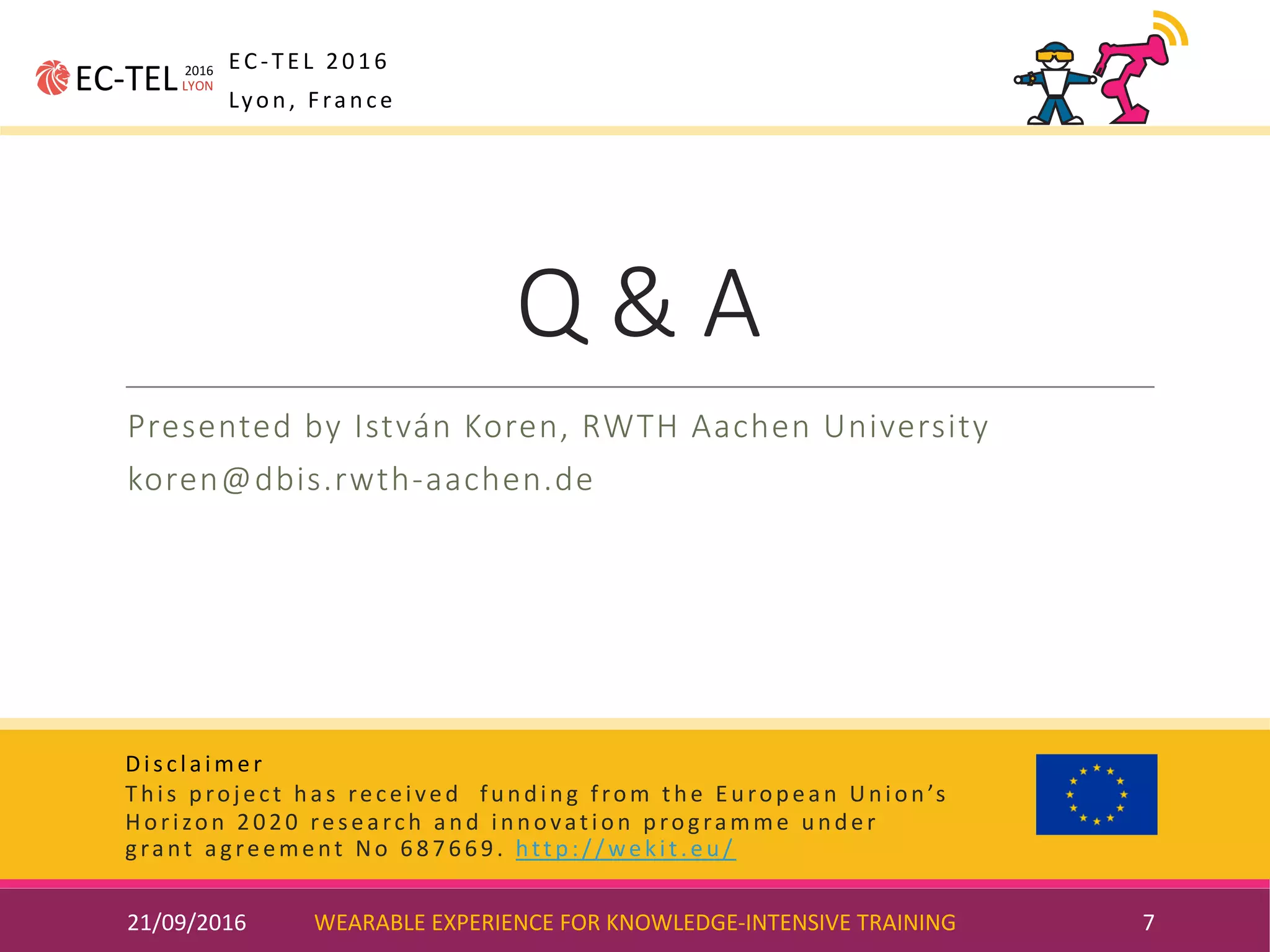 Disclaimer
This	project	has	received		funding	from	the	European	Union’s	
Horizon	2020	research	and	innovation	programme	under	
grant	agreement	No	687669.	http://wekit.eu/
Q	&	A
Presented	by	István	Koren,	RWTH	Aachen	University
koren@dbis.rwth-aachen.de
21/09/2016 WEARABLE	EXPERIENCE	FOR	KNOWLEDGE-INTENSIVE	TRAINING 7
EC-TEL	2016
Lyon,	France
 