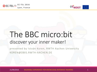 The	BBC	micro:bit
discover	your	inner	maker!
presented	by	István	Koren,	RWTH	Aachen	University
KOREN@DBIS.RWTH-AACHEN.DE
21/09/2016 WEARABLE	EXPERIENCE	FOR	KNOWLEDGE-INTENSIVE	TRAINING 1
EC-TEL	2016
Lyon,	France
 