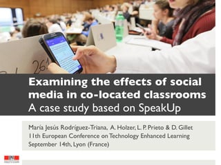 Examining the effects of social
media in co-located classrooms
A case study based on SpeakUp
María Jesús Rodríguez-Triana, A. Holzer, L. P. Prieto & D. Gillet
11th European Conference on Technology Enhanced Learning
September 14th, Lyon (France) 
 