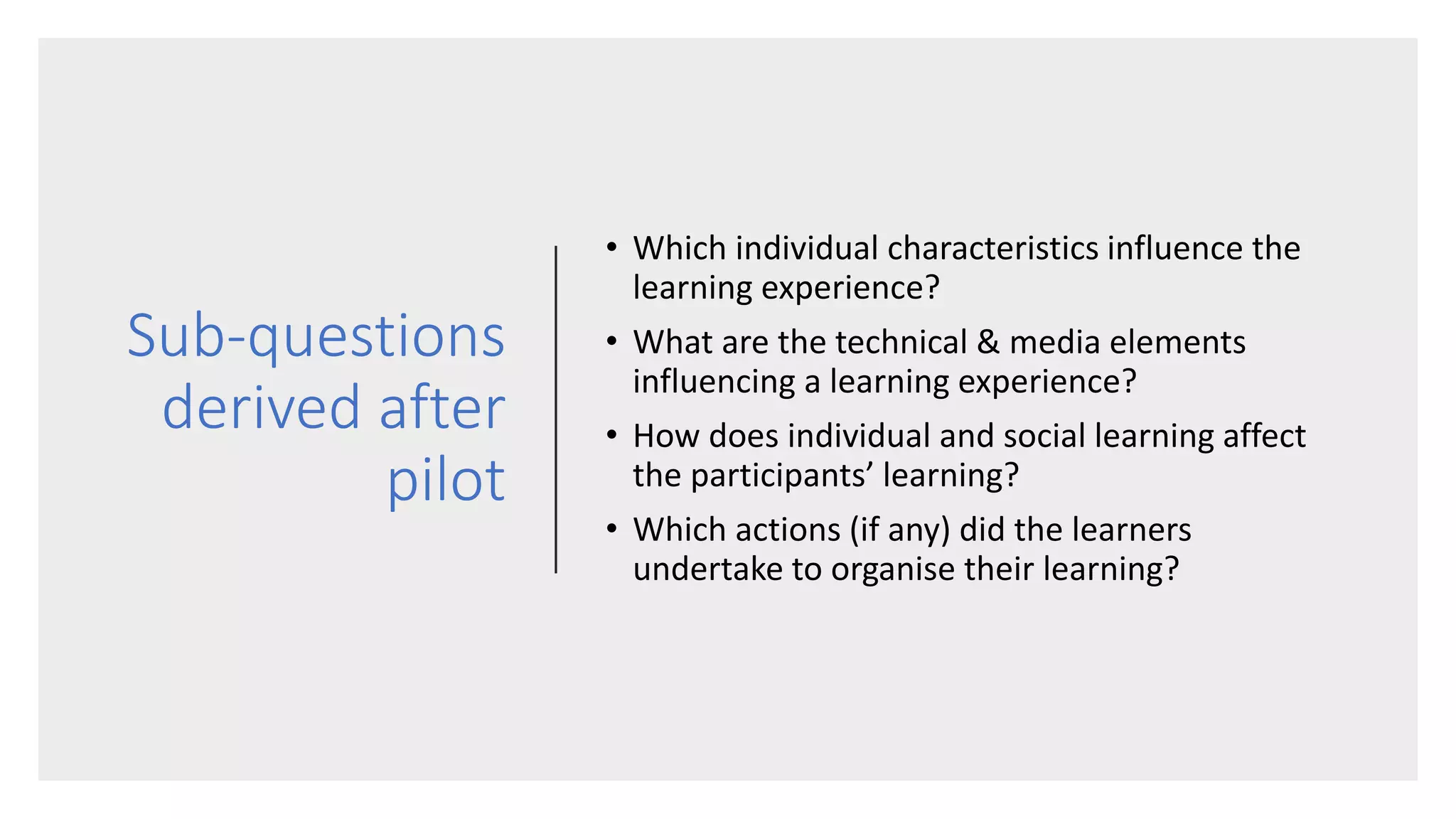 Sub-questions
derived after
pilot
• Which individual characteristics influence the
learning experience?
• What are the technical & media elements
influencing a learning experience?
• How does individual and social learning affect
the participants’ learning?
• Which actions (if any) did the learners
undertake to organise their learning?
 