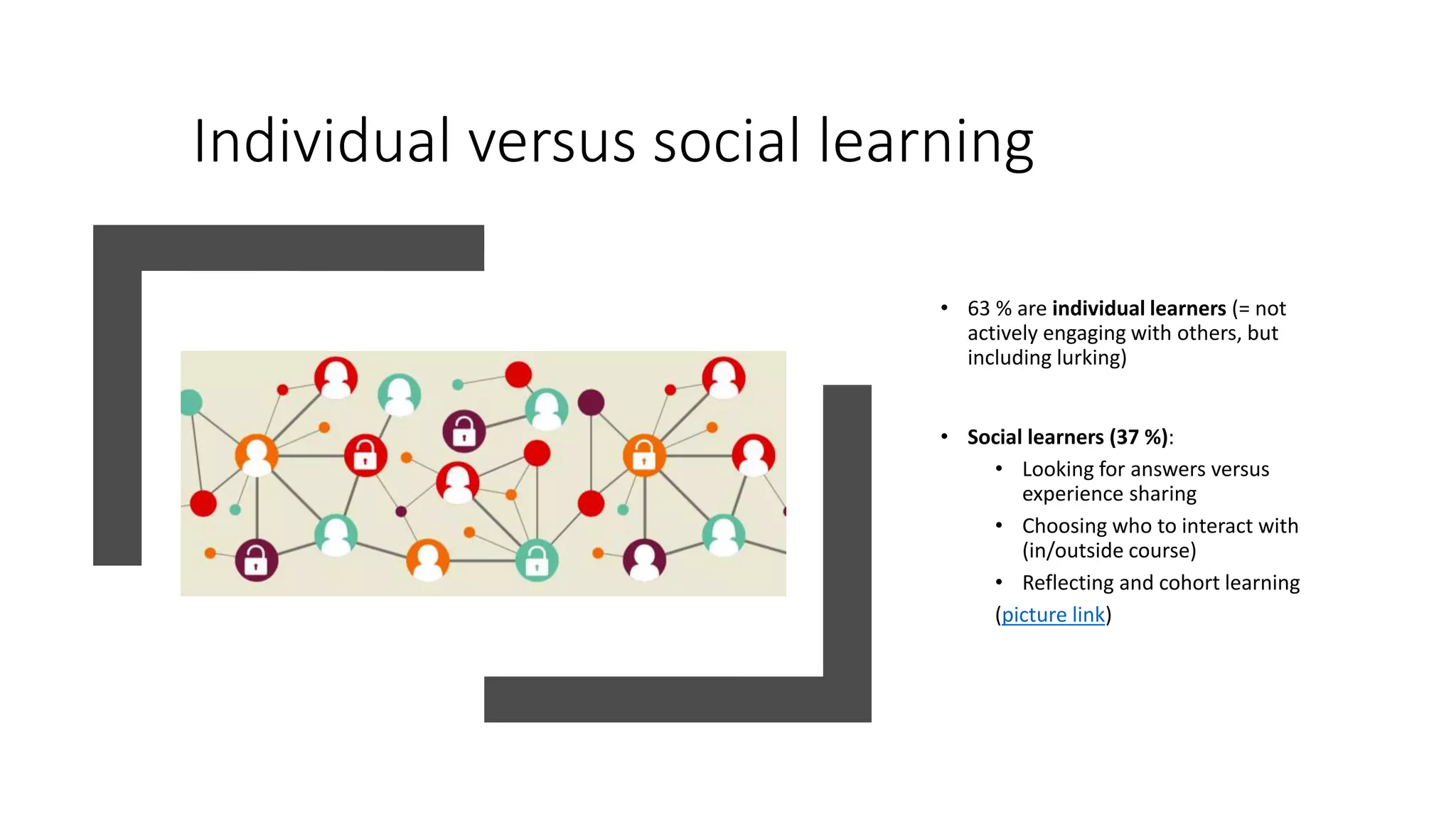 Individual versus social learning
• 63 % are individual learners (= not
actively engaging with others, but
including lurking)
• Social learners (37 %):
• Looking for answers versus
experience sharing
• Choosing who to interact with
(in/outside course)
• Reflecting and cohort learning
(picture link)
 