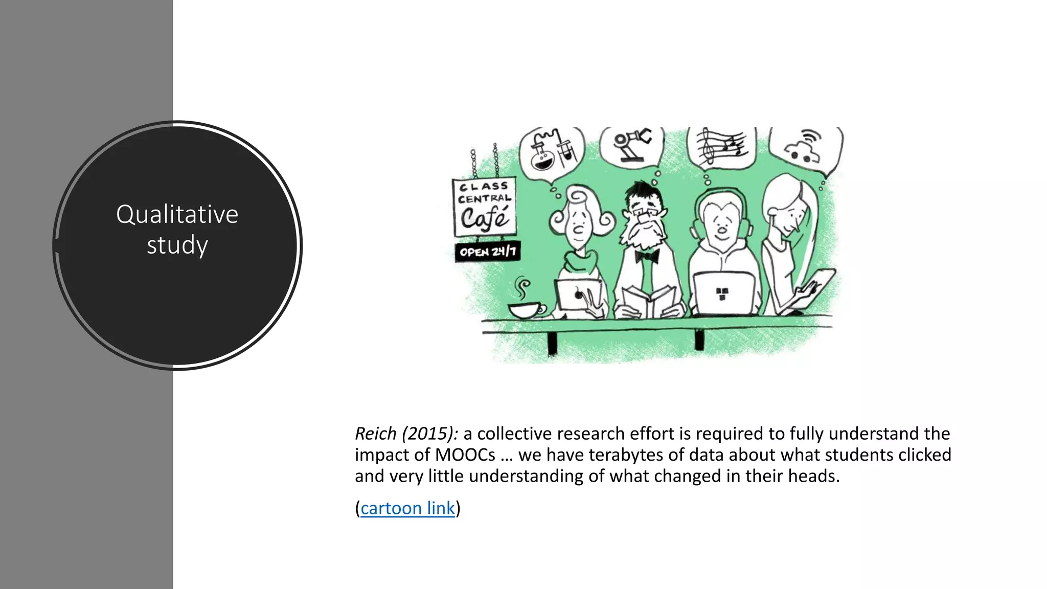 Qualitative
study
Reich (2015): a collective research effort is required to fully understand the
impact of MOOCs … we have terabytes of data about what students clicked
and very little understanding of what changed in their heads.
(cartoon link)
 