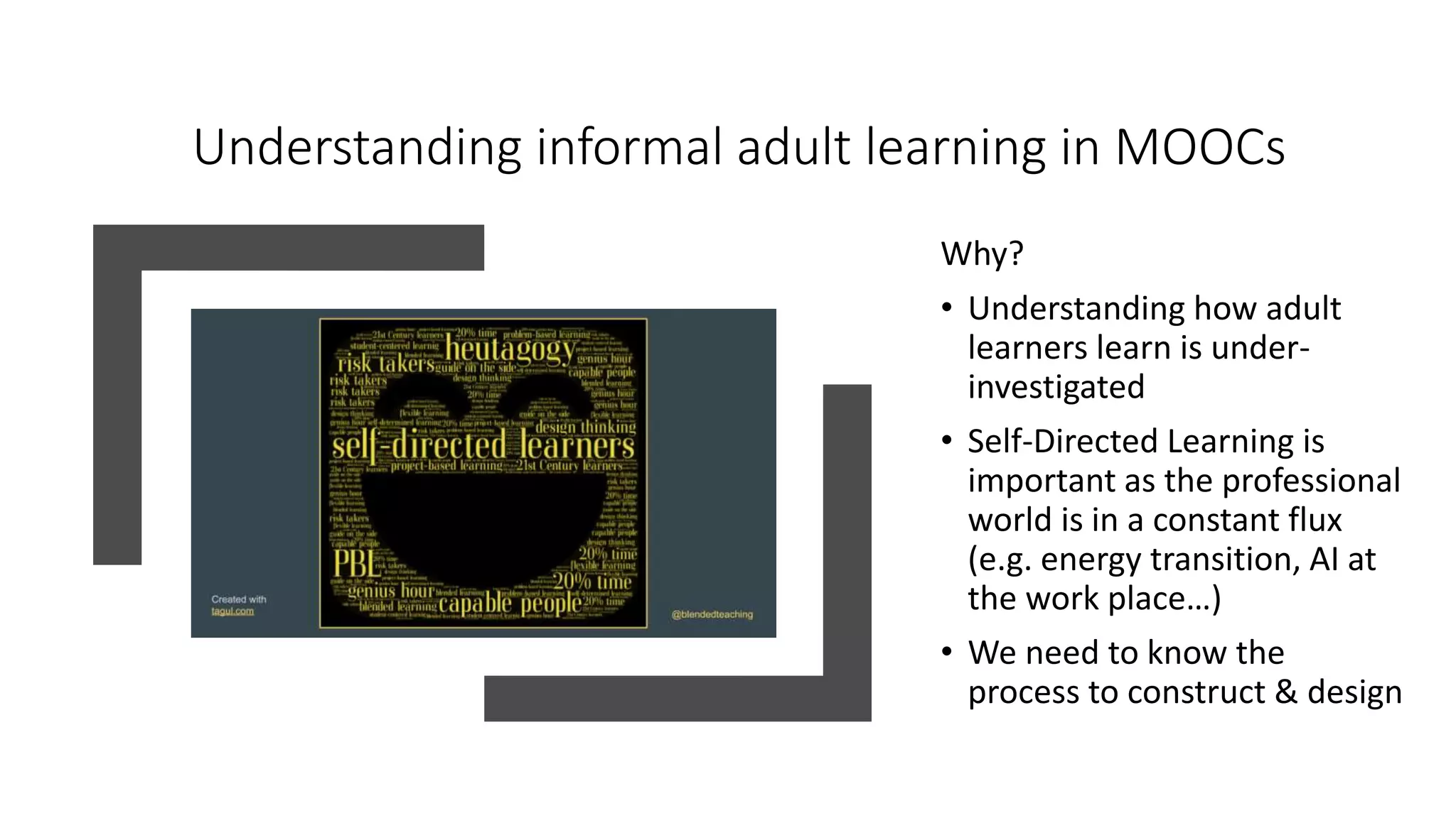 Understanding informal adult learning in MOOCs
Why?
• Understanding how adult
learners learn is under-
investigated
• Self-Directed Learning is
important as the professional
world is in a constant flux
(e.g. energy transition, AI at
the work place…)
• We need to know the
process to construct & design
 