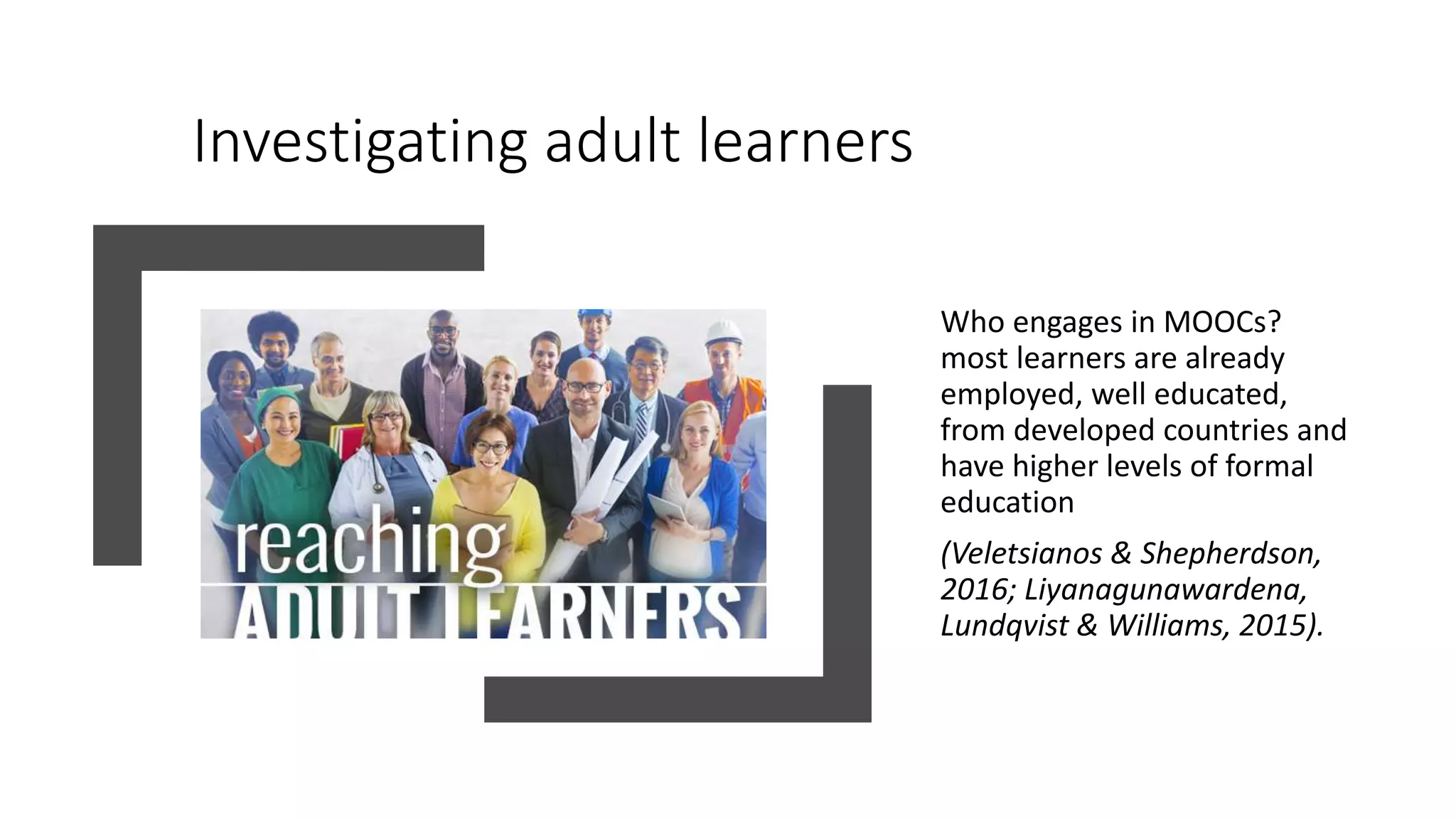Investigating adult learners
Who engages in MOOCs?
most learners are already
employed, well educated,
from developed countries and
have higher levels of formal
education
(Veletsianos & Shepherdson,
2016; Liyanagunawardena,
Lundqvist & Williams, 2015).
 