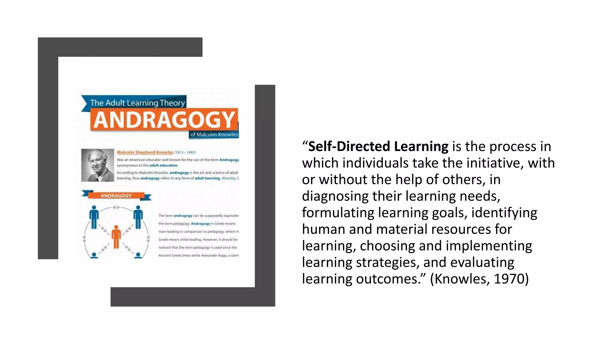 “Self-Directed Learning is the process in
which individuals take the initiative, with
or without the help of others, in
diagnosing their learning needs,
formulating learning goals, identifying
human and material resources for
learning, choosing and implementing
learning strategies, and evaluating
learning outcomes.” (Knowles, 1970)
 