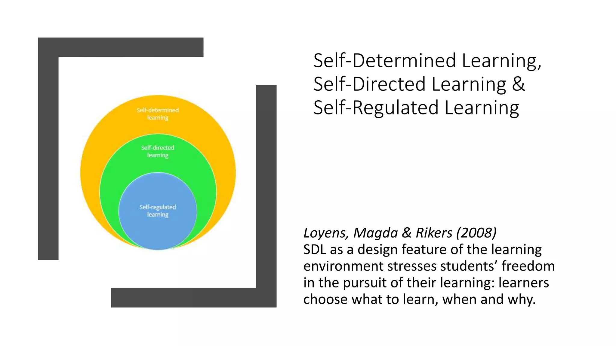 Self-Determined Learning,
Self-Directed Learning &
Self-Regulated Learning
Loyens, Magda & Rikers (2008)
SDL as a design feature of the learning
environment stresses students’ freedom
in the pursuit of their learning: learners
choose what to learn, when and why.
 