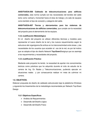 Página 7
ANSI/TIA/EIA-568 Cableado de telecomunicaciones para edificios
comerciales, esta norma cumple con las necesidades del tendido del cable
tanto como vertical y horizontal hacia el área de trabajo y la sala de equipos
como también el tipo de conexión y categoría del cable.
ANSI/TIA/EIA-607 Tierras y aterramientos para los sistemas de
telecomunicaciones de edificios comerciales, que cumple con la necesidad
del proyecto para el aterramiento de los equipos.
1.5.2 Justificación Metodológica
En el diseño del proyecto se utilizan diferentes técnicas y modelos para
representar el nuevo diseño de la red y los nuevos requerimientos según la
estructura del organigrama.Se enfoca en la interconectividad entre áreas y las
necesidades de los usuarios que acceden al uso de la red, es por tal motivo
que se adopta el tipo de diseño Network Top-DownDesignya que se asemeja
a los requerimientos y necesidades del proyecto.
1.5.3 Justificación Práctica
Mediante este proyecto he tenido la necesidad de aportar mis conocimientos
teóricos como prácticos que he adquirido durante el ciclo de estudio de la
carrera de Ing. En Redes y Telecomunicaciones, pudiendo ejecutar en
situaciones reales y por consecuencia realizar mi meta de culminar mi
carrera.
1.6. OBJETIVOS.
Elaborar propuesta de diseño de cableado estructurado bajo la plataforma Windows
y siguiendo los lineamientos de la metodología recomendada por Network Top-Down
Design
1.6.1 Objetivos Específicos
 Análisis de Requerimientos
 Desarrollo del Diseño Lógico
 Desarrollo del Diseño Físico
 