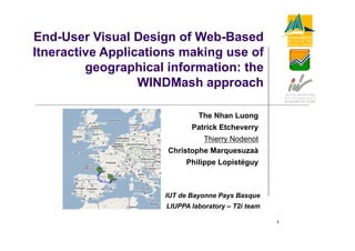 End User
End-User Visual Design of Web-Based
                           Web Based
Itneractive Applications making use of
         geographical information: the
                  WINDMash approach

                              The Nhan Luong
                            Patrick Etcheverry
                            P t i k Et h
                                Thierry Nodenot
                      Christophe Marquesuzaà
                             p      q
                          Philippe Lopistéguy



                     IUT de Bayonne Pays Basque
                     LIUPPA laboratory – T2i team

                                                    1
 