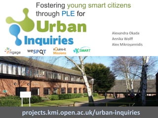 Fostering young smart citizens
through PLE for
projects.kmi.open.ac.uk/urban-inquiries
Alexandra Okada
Annika Wolff
Alex Mikroyannidis
 