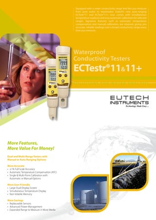 Waterproof
Conductivity Testers
ECTestr®11&11+
More Features,
More Value For Money!
Dual and Multi-Range Testers with
Manual or Auto-Ranging Options
More Accurate
•	 ±1% Full Scale Accuracy
•	 Automatic Temperature Compensation (ATC)
•	 Single & Multi-Point Calibration with
	 Automatic or Manual Options
More User-Friendly
•	 Large Dual-Display Screen
•	 Simultaneous Temperature Display
•	 Non-Volatile Memory
More Savings
•	 Replaceable Sensors
•	 Advanced Power Management
•	 Expanded Range to Measure in More Media
Equipped with a wider conductivity range that lets you measure
from pure water to wastewater, Eutech’s new auto-ranging
ECTestr®11 and ECTestr®11+ now comes with simultaneous
temperature readouts and easy automatic calibration for selected
ranges. Signature features such as automatic temperature
compensation and manual calibration, are retained, giving you
accurate, reliable readings over a broad conductivity range every
time you measure.
 