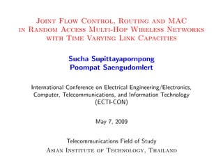Joint Flow Control, Routing and MAC
in Random Access Multi-Hop Wireless Networks
       with Time Varying Link Capacities

                Sucha Supittayapornpong
                Poompat Saengudomlert

  International Conference on Electrical Engineering/Electronics,
   Computer, Telecommunications, and Information Technology
                           (ECTI-CON)


                           May 7, 2009


               Telecommunications Field of Study
       Asian Institute of Technology, Thailand
 