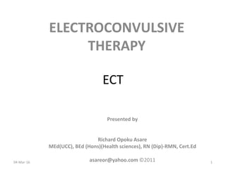 ECT
ELECTROCONVULSIVE
THERAPY
04-Mar-16
Presented by
Richard Opoku Asare
MEd(UCC), BEd (Hons)(Health sciences), RN (Dip)-RMN, Cert.Ed
asareor@yahoo.com ©2011 1
 