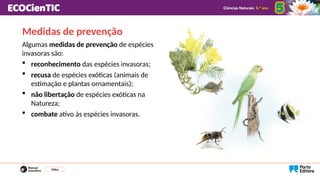 Medidas de prevenção
Algumas medidas de prevenção de espécies
invasoras são:
 reconhecimento das espécies invasoras;
 recusa de espécies exóticas (animais de
estimação e plantas ornamentais);
 não libertação de espécies exóticas na
Natureza;
 combate ativo às espécies invasoras.
Vídeo
 