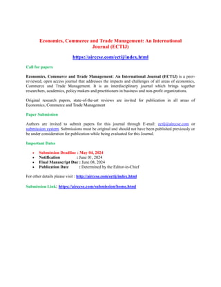 Economics, Commerce and Trade Management: An International
Journal (ECTIJ)
https://airccse.com/ectij/index.html
Call for papers
Economics, Commerce and Trade Management: An International Journal (ECTIJ) is a peer-
reviewed, open access journal that addresses the impacts and challenges of all areas of economics,
Commerce and Trade Management. It is an interdisciplinary journal which brings together
researchers, academics, policy makers and practitioners in business and non-profit organizations.
Original research papers, state-of-the-art reviews are invited for publication in all areas of
Economics, Commerce and Trade Management
Paper Submission
Authors are invited to submit papers for this journal through E-mail: ectij@airccse.com or
submission system. Submissions must be original and should not have been published previously or
be under consideration for publication while being evaluated for this Journal.
Important Dates
 Submission Deadline : May 04, 2024
 Notification : June 01, 2024
 Final Manuscript Due : June 08, 2024
 Publication Date : Determined by the Editor-in-Chief
For other details please visit : http://airccse.com/ectij/index.html
Submission Link: https://airccse.com/submission/home.html
 