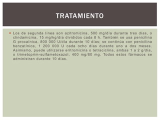  Los de segunda línea son azitromicina, 500 mg/día durante tres días, o
clindamicina, 15 mg/kg/día divididos cada 8 h. También se usa penicilina
G procaínica, 800 000 U/día durante 10 días; se continúa con penicilina
benzatínica, 1 200 000 U cada ocho días durante uno a dos meses.
Asimismo, puede utilizarse eritromicina o tetraciclina, ambas 1 a 2 g/día,
o trimetoprim-sulfametoxazol, 400 mg/80 mg. Todos estos fármacos se
administran durante 10 días.
TRATAMIENTO
 