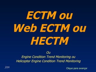 Ou Engine Condition Trend Monitoring ou Helicopter Engine Condition Trend Monitoring ECTM ou Web ECTM ou HECTM jrps Clique para avançar 