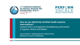 How do you effectively facilitate health systems
interventions?
Lessons from a management strengthening intervention
in Uganda, Ghana and Malawi
Joanna Raven, Hastings Banda, Kaspar Wyss,
Mairead Finn and Tim Martineau
 