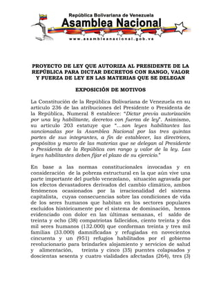 PROYECTO DE LEY QUE AUTORIZA AL PRESIDENTE DE LA
REPÚBLICA PARA DICTAR DECRETOS CON RANGO, VALOR
 Y FUERZA DE LEY EN LAS MATERIAS QUE SE DELEGAN

                  EXPOSICIÓN DE MOTIVOS

La Constitución de la República Bolivariana de Venezuela en su
artículo 236 de las atribuciones del Presidente o Presidenta de
la República, Numeral 8 establece: “Dictar previa autorización
por una ley habilitante, decretos con fuerza de ley”. Asimismo,
su artículo 203 estatuye que “…son leyes habilitantes las
sancionadas por la Asamblea Nacional por las tres quintas
partes de sus integrantes, a fin de establecer, las directrices,
propósitos y marco de las materias que se delegan al Presidente
o Presidenta de la República con rango y valor de la ley. Las
leyes habilitantes deben fijar el plazo de su ejercicio.”

En base a las normas constitucionales invocadas y en
consideración de la pobreza estructural en la que aún vive una
parte importante del pueblo venezolano, situación agravada por
los efectos devastadores derivados del cambio climático, ambos
fenómenos ocasionados por la irracionalidad del sistema
capitalista, cuyas consecuencias sobre las condiciones de vida
de los seres humanos que habitan en los sectores populares
excluidos históricamente por el sistema de dominación, hemos
evidenciado con dolor en las últimas semanas, el saldo de
treinta y ocho (38) compatriotas fallecidos, ciento treinta y dos
mil seres humanos (132.000) que conforman treinta y tres mil
familias (33.000) damnificadas y refugiadas en novecientos
cincuenta y un (951) refugios habilitados por el gobierno
revolucionario para brindarles alojamiento y servicios de salud
y alimentación,      treinta y cinco (35) puentes colapsados y
doscientas sesenta y cuatro vialidades afectadas (264), tres (3)
 