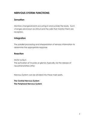 NERVOUS SYSTEM FUNCTIONS

Sensation

Monitors changes/events occurring in and outside the body. Such
changes are known as stimuli and the cells that monitor them are
receptors.


Integration

The parallel processing and interpretation of sensory information to
determine the appropriate response


Reaction

Motor output.
The activation of muscles or glands (typically via the release of
neurotransmitters (NTs)



Nervous System can be divided into these main parts.


The Central Nervous System
The Peripheral Nervous System




                                                                       2
 