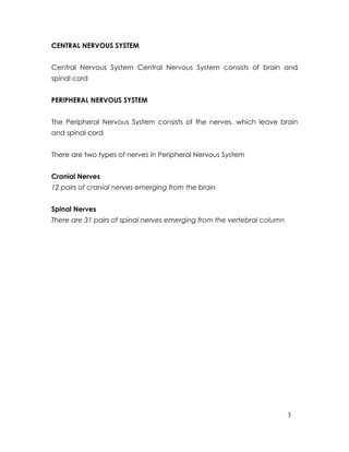CENTRAL NERVOUS SYSTEM


Central Nervous System Central Nervous System consists of brain and
spinal cord


PERIPHERAL NERVOUS SYSTEM


The Peripheral Nervous System consists of the nerves, which leave brain
and spinal cord


There are two types of nerves in Peripheral Nervous System


Cranial Nerves
12 pairs of cranial nerves emerging from the brain


Spinal Nerves
There are 31 pairs of spinal nerves emerging from the vertebral column




                                                                         3
 