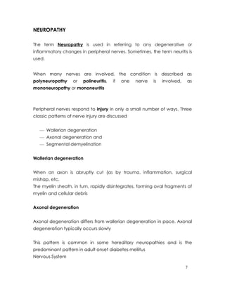 NEUROPATHY

The term Neuropathy is used in referring to any degenerative or
inflammatory changes in peripheral nerves. Sometimes, the term neuritis is
used.


When many nerves are involved, the condition is described as
polyneuropathy     or   polineuritis,   if   one   nerve   is   involved,   as
mononeuropathy or mononeuritis



Peripheral nerves respond to injury in only a small number of ways. Three
classic patterns of nerve injury are discussed


   — Wallerian degeneration
   — Axonal degeneration and
   — Segmental demyelination


Wallerian degeneration


When an axon is abruptly cut (as by trauma, inflammation, surgical
mishap, etc.
The myelin sheath, in turn, rapidly disintegrates, forming oval fragments of
myelin and cellular debris


Axonal degeneration


Axonal degeneration differs from wallerian degeneration in pace. Axonal
degeneration typically occurs slowly


This pattern is common in some hereditary neuropathies and is the
predominant pattern in adult onset diabetes mellitus
Nervous System

                                                                            7
 