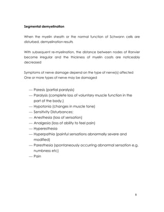 Segmental demyelination


When the myelin sheath or the normal function of Schwann cells are
disturbed, demyelination results


With subsequent re-myelination, the distance between nodes of Ranvier
become irregular and the thickness of myelin coats are noticeably
decreased


Symptoms of nerve damage depend on the type of nerve(s) affected
One or more types of nerve may be damaged


   — Paresis (partial paralysis)
   — Paralysis (complete loss of voluntary muscle function in the
      part of the body.)
   — Hypotonia (changes in muscle tone)
   — Sensitivity Disturbances:
   — Anesthesia (loss of sensation)
   — Analgesia (loss of ability to feel pain)
   — Hyperesthesia
   — Hyperpathia (painful sensations abnormally severe and
      modified)
   — Paresthesia (spontaneously occurring abnormal sensation e.g.
      numbness etc)
   — Pain




                                                                    8
 