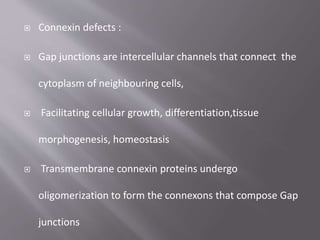  Connexin defects :
 Gap junctions are intercellular channels that connect the
cytoplasm of neighbouring cells,
 Facilitating cellular growth, differentiation,tissue
morphogenesis, homeostasis
 Transmembrane connexin proteins undergo
oligomerization to form the connexons that compose Gap
junctions
 