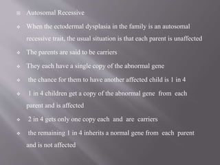  Autosomal Recessive
 When the ectodermal dysplasia in the family is an autosomal
recessive trait, the usual situation is that each parent is unaffected
 The parents are said to be carriers
 They each have a single copy of the abnormal gene
 the chance for them to have another affected child is 1 in 4
 1 in 4 children get a copy of the abnormal gene from each
parent and is affected
 2 in 4 gets only one copy each and are carriers
 the remaining 1 in 4 inherits a normal gene from each parent
and is not affected
 