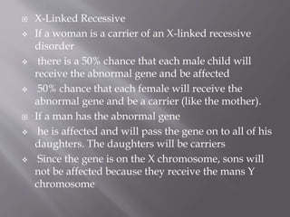  X-Linked Recessive
 If a woman is a carrier of an X-linked recessive
disorder
 there is a 50% chance that each male child will
receive the abnormal gene and be affected
 50% chance that each female will receive the
abnormal gene and be a carrier (like the mother).
 If a man has the abnormal gene
 he is affected and will pass the gene on to all of his
daughters. The daughters will be carriers
 Since the gene is on the X chromosome, sons will
not be affected because they receive the mans Y
chromosome
 