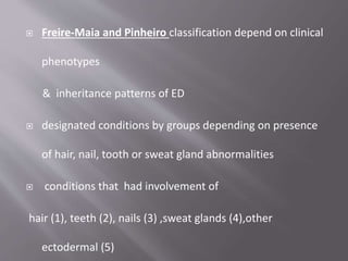  Freire-Maia and Pinheiro classification depend on clinical
phenotypes
& inheritance patterns of ED
 designated conditions by groups depending on presence
of hair, nail, tooth or sweat gland abnormalities
 conditions that had involvement of
hair (1), teeth (2), nails (3) ,sweat glands (4),other
ectodermal (5)
 
