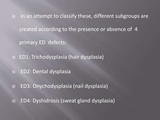  In an attempt to classify these, different subgroups are
created according to the presence or absence of 4
primary ED defects:
 ED1: Trichodysplasia (hair dysplasia)
 ED2: Dental dysplasia
 ED3: Onychodysplasia (nail dysplasia)
 ED4: Dyshidrosis (sweat gland dysplasia)
 