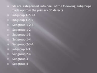  Eds are categorised into one of the following subgroups
made up from the primary ED defects
 Subgroup 1-2-3-4
 Subgroup 1-2-3
 Subgroup 1-2-4
 Subgroup 1-2
 Subgroup 1-3
 Subgroup 1-4
 Subgroup 2-3-4
 Subgroup 2-3
 Subgroup 2-4
 Subgroup 3
 Subgroup 4
 