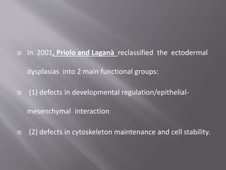  In 2001, Priolo and Laganà reclassified the ectodermal
dysplasias into 2 main functional groups:
 (1) defects in developmental regulation/epithelial-
mesenchymal interaction
 (2) defects in cytoskeleton maintenance and cell stability.
 