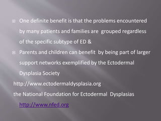  One definite benefit is that the problems encountered
by many patients and families are grouped regardless
of the specific subtype of ED &
 Parents and children can benefit by being part of larger
support networks exemplified by the Ectodermal
Dysplasia Society
http://www.ectodermaldysplasia.org
the National Foundation for Ectodermal Dysplasias
http://www.nfed.org
 