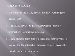 PATHOPHYSILOGY :
 Mutations in the EDA, EDAR, and EDARADD genes
cause HED
 The EDA, EDAR & EDARADD genes provide
instructions for making proteins
 These proteins form part of a signaling pathway that is
critical for the interaction between two cell layers, the
ectoderm and the mesoderm
 