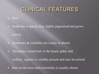  Hair:
 Scalp hair is sparse, fine, lightly pigmented and grows
slowly
 Eyebrows & eyelashes are scanty or absent
 Secondary sexual hair in the beard, pubic and
axillary regions is variably present and may be normal
 Hair on the torso and extremities is usually absent
 