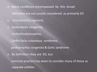  Many conditions encompassed by this broad
definition are not usually considered as primarily ED
 incontinentia pigmenti,
 dyskeratosis congenita,
trichothiodystrophies,
Cardio facio cutaneous syndrome,
pachyonychia congenita & Goltz syndrome
 By Definition they are ED, but
common practice has been to consider many of these as
separate entities
 