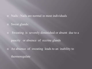  Nails : Nails are normal in most individuals
 Sweat glands:
 Sweating is severely diminished or absent due to a
paucity or absence of eccrine glands
 An absence of sweating leads to an inability to
thermoregulate
 