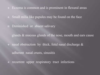  Eczema is common and is prominent in flexural areas
 Small milia like papules may be found on the face
 Diminished or absent salivary
glands & mucous glands of the nose, mouth and ears cause
 nasal obstruction by thick, fetid nasal discharge &
adherent nasal crusts, sinusitis
 recurrent upper respiratory tract infections
 