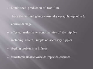  Diminished production of tear film
from the lacrimal glands cause dry eyes, photophobia &
corneal damage
 affected males have abnormalities of the nipples
including absent, simple or accessory nipples
 feeding problems in infancy
 xerostomia,hoarse voice & impacted cerumen
 