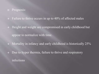  Prognosis:
 Failure to thrive occurs in up to 40% of affected males
 Height and weight are compromised in early childhood but
appear to normalize with time.
 Mortality in infancy and early childhood is historically 25%
 Due to hyper thermia, failure to thrive and respiratory
infections
 